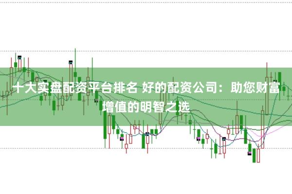 十大实盘配资平台排名 好的配资公司:助您财富增值的明智之选